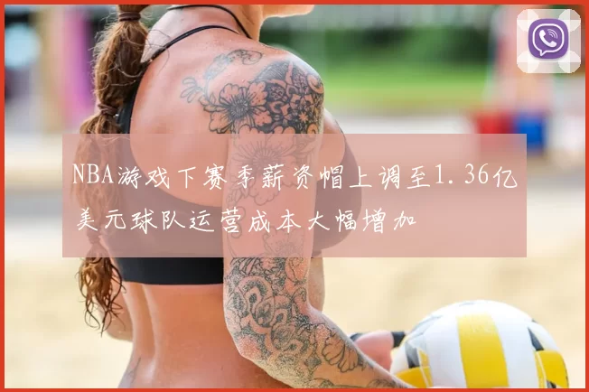 NBA游戏下赛季薪资帽上调至1.36亿美元球队运营成本大幅增加