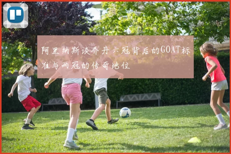 阿里纳斯谈乔丹六冠背后的GOAT标准与两冠的传奇地位