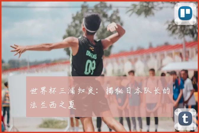 世界杯三浦知良:揭秘日本队长的法兰西之夏