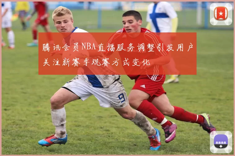 腾讯会员NBA直播服务调整引发用户关注新赛季观赛方式变化