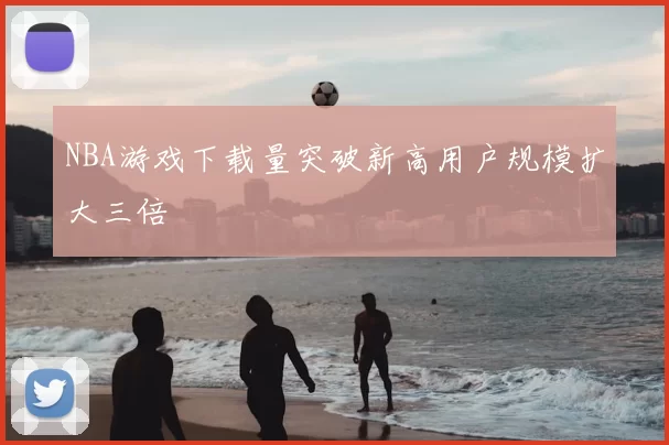 NBA游戏下载量突破新高用户规模扩大三倍