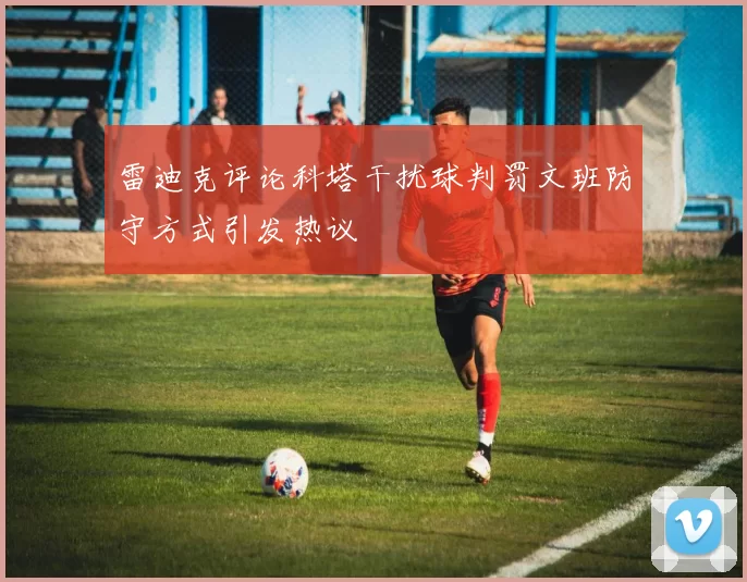 雷迪克评论科塔干扰球判罚文班防守方式引发热议