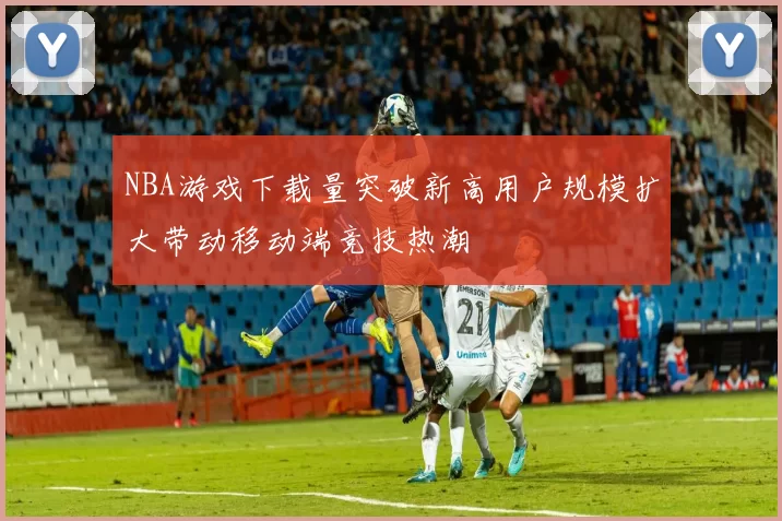 NBA游戏下载量突破新高用户规模扩大带动移动端竞技热潮