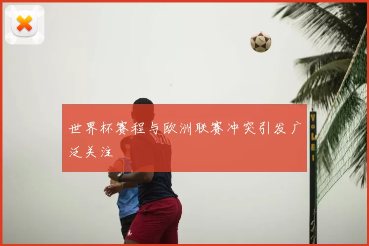 世界杯赛程与欧洲联赛冲突引发广泛关注
