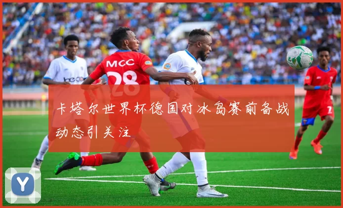 卡塔尔世界杯德国对冰岛赛前备战动态引关注
