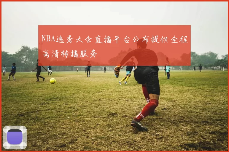 NBA选秀大会直播平台公布提供全程高清转播服务