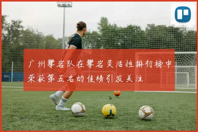 广州攀岩队在攀岩灵活性排行榜中荣获第五名的佳绩引发关注
