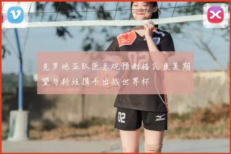 克罗地亚队医乐观预测格瓦康复期望与科娃携手出战世界杯