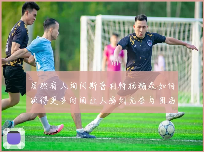 居然有人询问斯普利特杨瀚森如何获得更多时间让人感到无奈与困惑