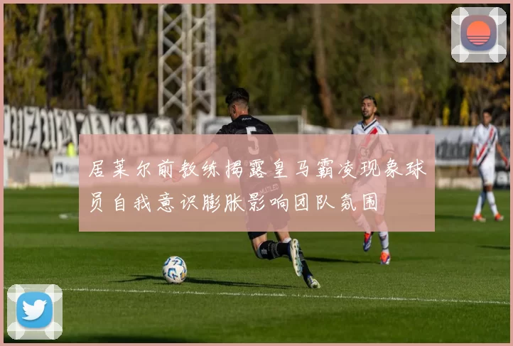 居莱尔前教练揭露皇马霸凌现象球员自我意识膨胀影响团队氛围