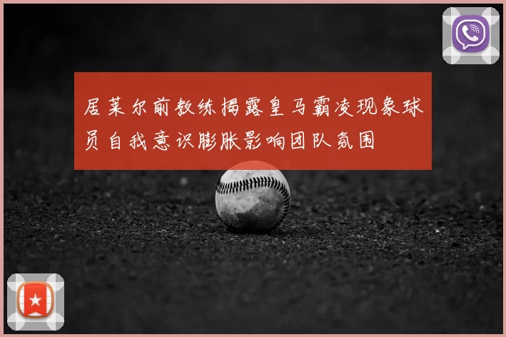 居莱尔前教练揭露皇马霸凌现象球员自我意识膨胀影响团队氛围