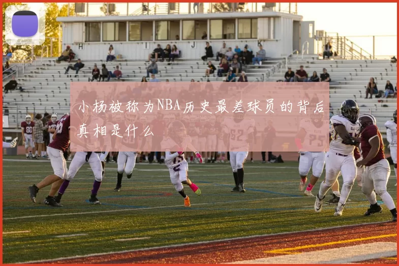 小杨被称为NBA历史最差球员的背后真相是什么