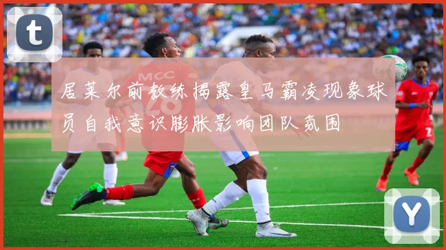 居莱尔前教练揭露皇马霸凌现象球员自我意识膨胀影响团队氛围