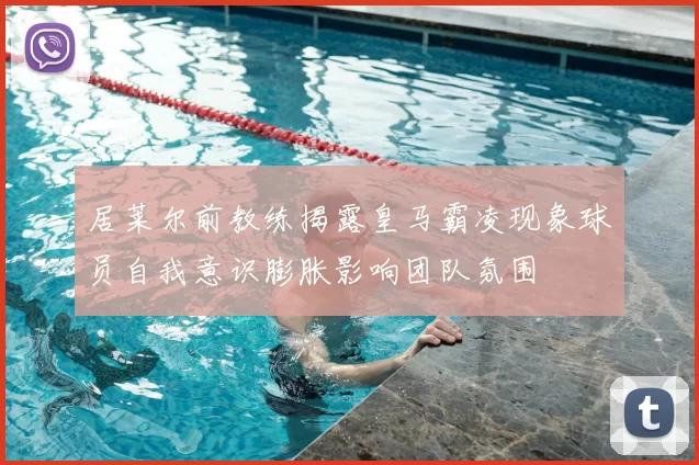 居莱尔前教练揭露皇马霸凌现象球员自我意识膨胀影响团队氛围