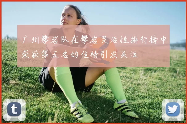 广州攀岩队在攀岩灵活性排行榜中荣获第五名的佳绩引发关注