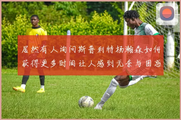 居然有人询问斯普利特杨瀚森如何获得更多时间让人感到无奈与困惑