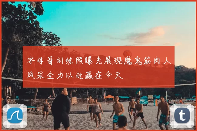 字母哥训练照曝光展现魔鬼筋肉人风采全力以赴赢在今天