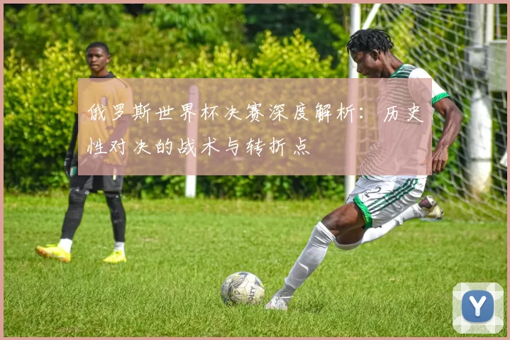 俄罗斯世界杯决赛深度解析:历史性对决的战术与转折点