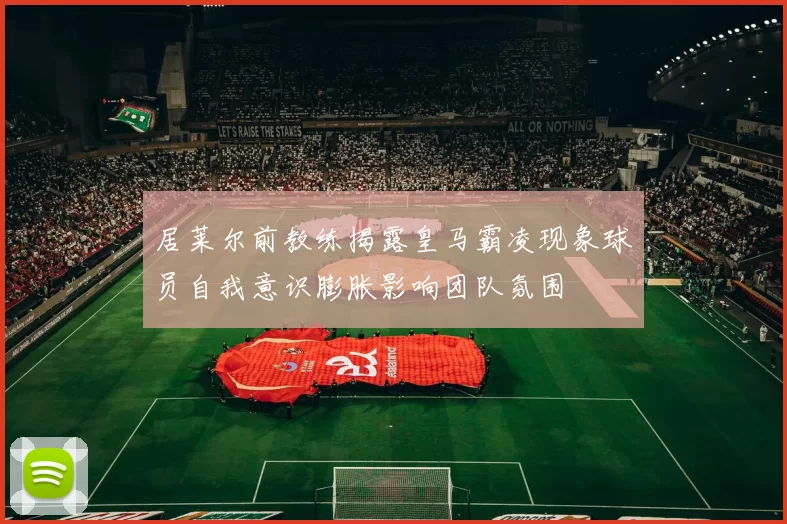 居莱尔前教练揭露皇马霸凌现象球员自我意识膨胀影响团队氛围