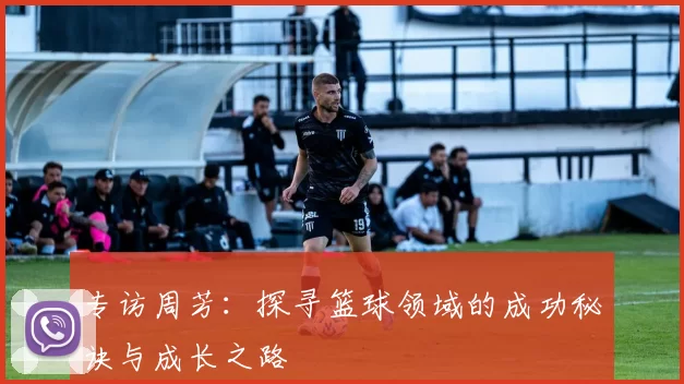 专访周芳:探寻篮球领域的成功秘诀与成长之路
