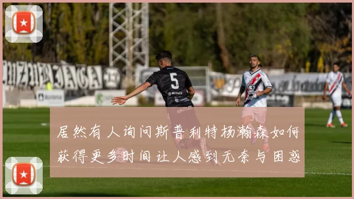 居然有人询问斯普利特杨瀚森如何获得更多时间让人感到无奈与困惑