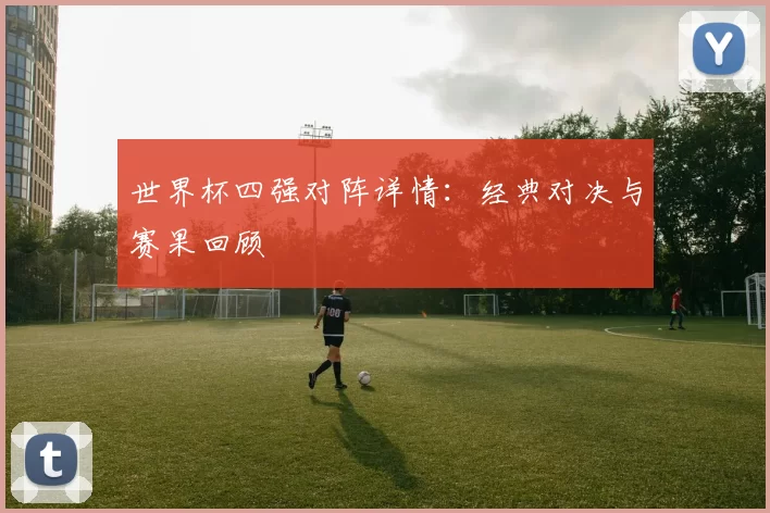 世界杯四强对阵详情:经典对决与赛果回顾
