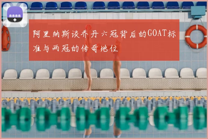 阿里纳斯谈乔丹六冠背后的GOAT标准与两冠的传奇地位