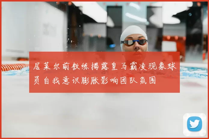 居莱尔前教练揭露皇马霸凌现象球员自我意识膨胀影响团队氛围