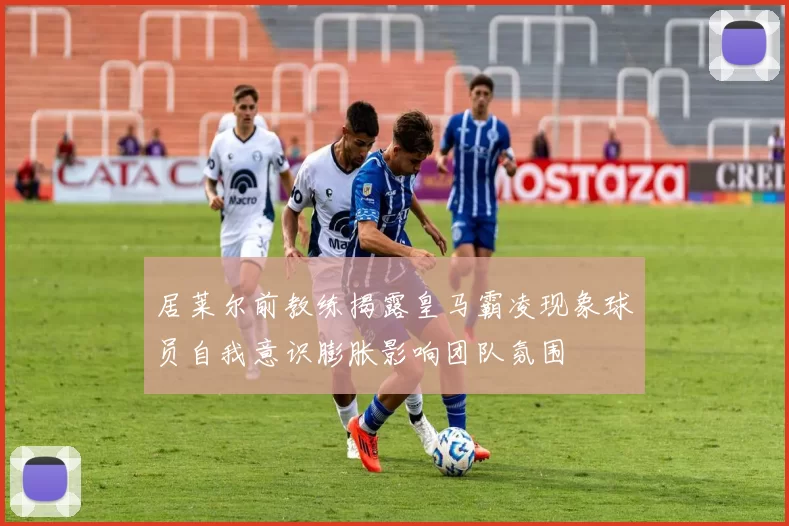 居莱尔前教练揭露皇马霸凌现象球员自我意识膨胀影响团队氛围