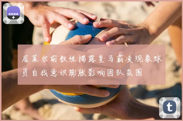 居莱尔前教练揭露皇马霸凌现象球员自我意识膨胀影响团队氛围