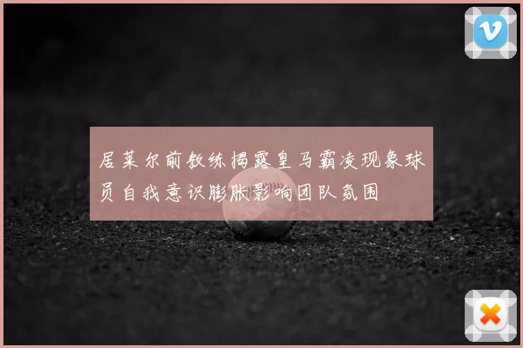 居莱尔前教练揭露皇马霸凌现象球员自我意识膨胀影响团队氛围