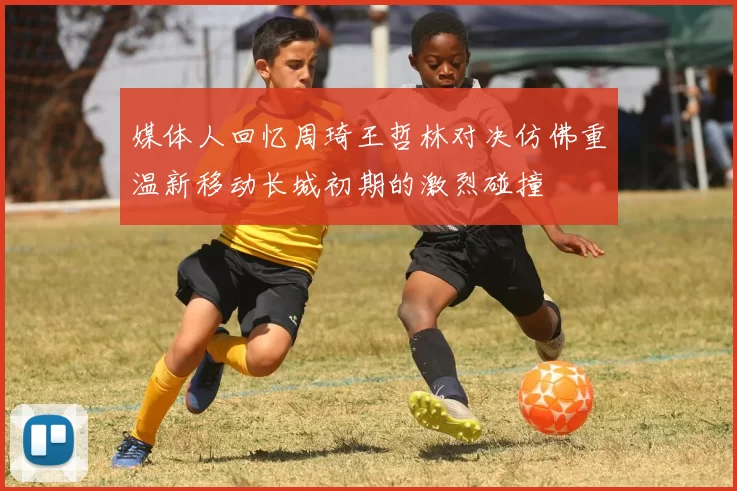 媒体人回忆周琦王哲林对决仿佛重温新移动长城初期的激烈碰撞