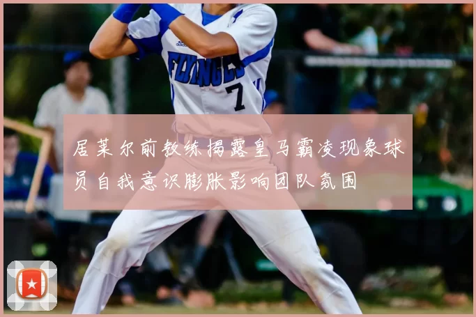 居莱尔前教练揭露皇马霸凌现象球员自我意识膨胀影响团队氛围