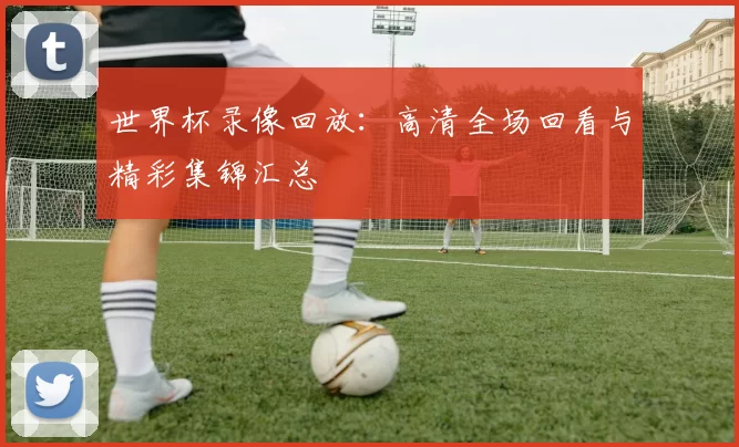 世界杯录像回放:高清全场回看与精彩集锦汇总