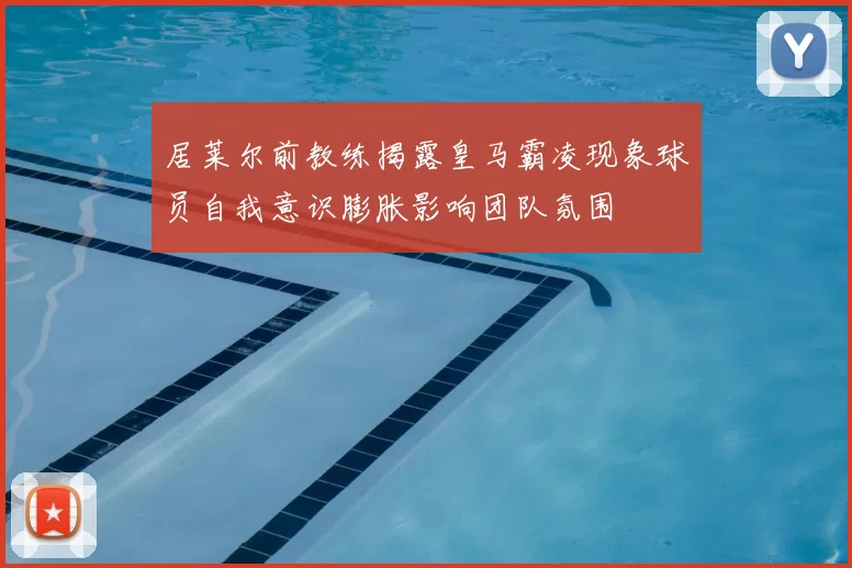 居莱尔前教练揭露皇马霸凌现象球员自我意识膨胀影响团队氛围