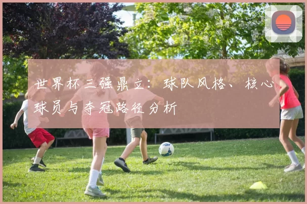 世界杯三强鼎立：球队风格、核心球员与夺冠路径分析
