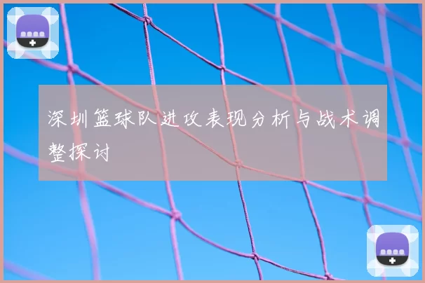 深圳篮球队进攻表现分析与战术调整探讨