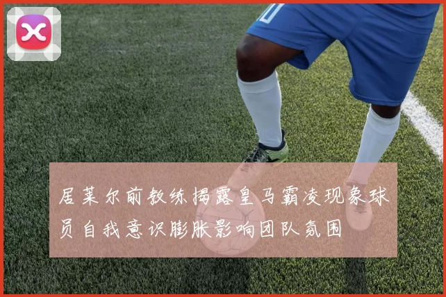 居莱尔前教练揭露皇马霸凌现象球员自我意识膨胀影响团队氛围