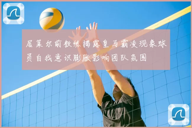 居莱尔前教练揭露皇马霸凌现象球员自我意识膨胀影响团队氛围