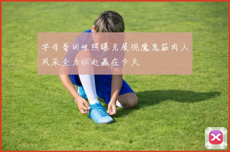 字母哥训练照曝光展现魔鬼筋肉人风采全力以赴赢在今天