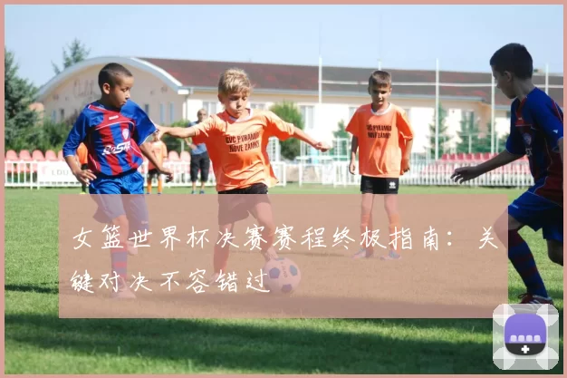 女篮世界杯决赛赛程终极指南：关键对决不容错过