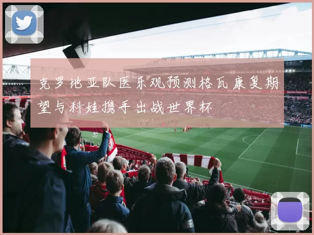 克罗地亚队医乐观预测格瓦康复期望与科娃携手出战世界杯