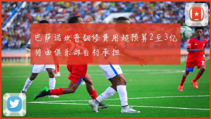 巴萨诺坎普翻修费用超预算2至3亿将由俱乐部自行承担