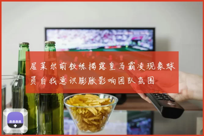 居莱尔前教练揭露皇马霸凌现象球员自我意识膨胀影响团队氛围