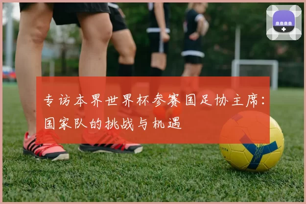 专访本界世界杯参赛国足协主席：国家队的挑战与机遇