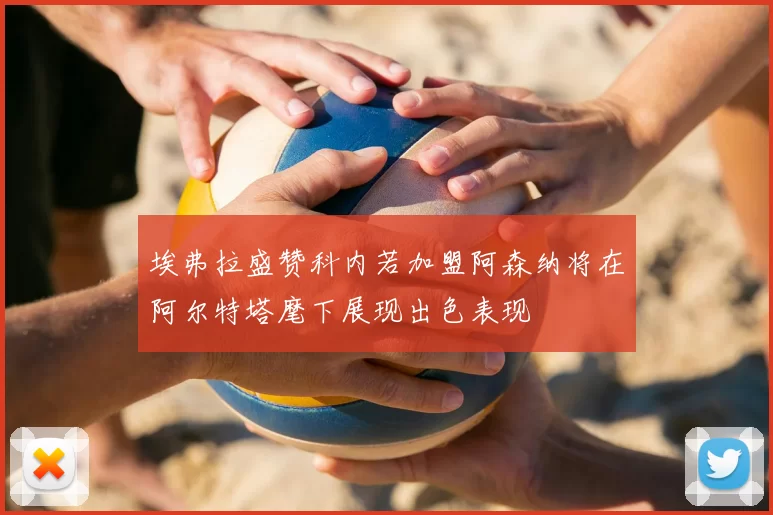 埃弗拉盛赞科内若加盟阿森纳将在阿尔特塔麾下展现出色表现