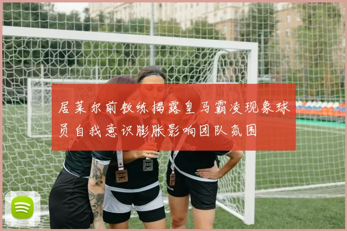 居莱尔前教练揭露皇马霸凌现象球员自我意识膨胀影响团队氛围